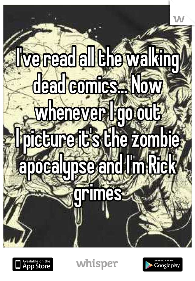 I've read all the walking dead comics... Now whenever I go out 
I picture it's the zombie apocalypse and I'm Rick grimes 
 