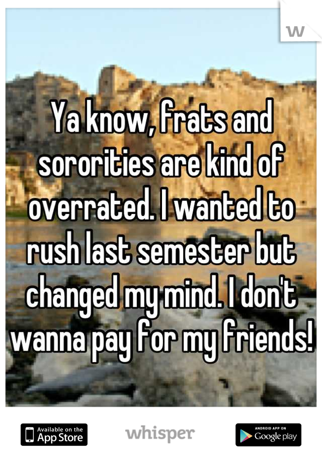 Ya know, frats and sororities are kind of overrated. I wanted to rush last semester but changed my mind. I don't wanna pay for my friends!