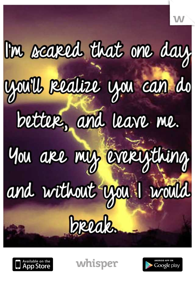 I'm scared that one day you'll realize you can do better, and leave me. You are my everything and without you I would break. 