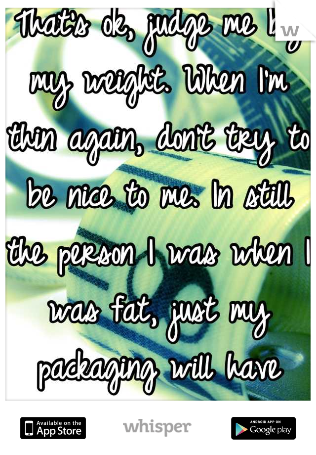 That's ok, judge me by my weight. When I'm thin again, don't try to be nice to me. In still the person I was when I was fat, just my packaging will have changed...