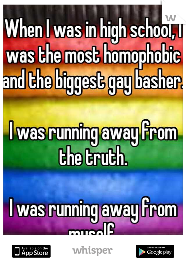 When I was in high school, I was the most homophobic and the biggest gay basher.

I was running away from the truth. 

I was running away from myself.