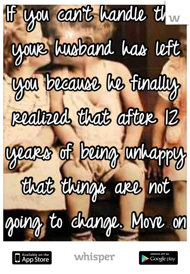 If you can't handle that your husband has left you because he finally realized that after 12 years of being unhappy that things are not going to change. Move on with you swingers life style.#Nextplease