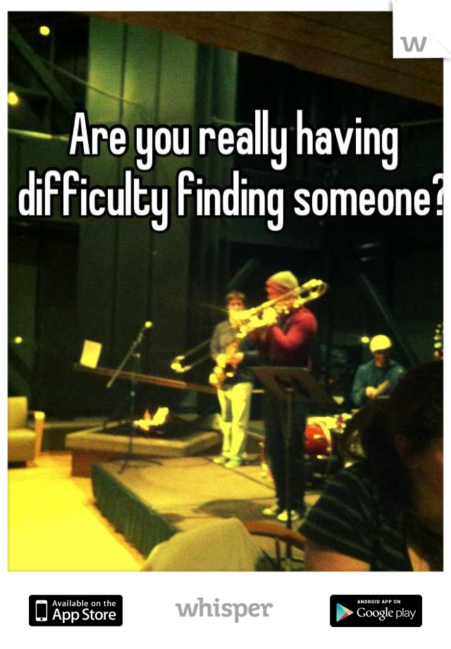 Are you really having difficulty finding someone?