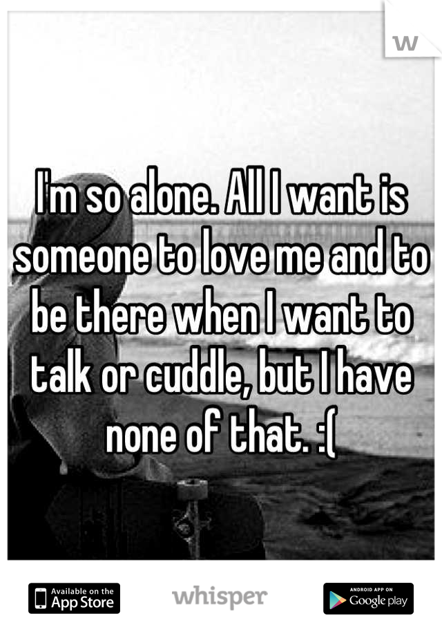 I'm so alone. All I want is someone to love me and to be there when I want to talk or cuddle, but I have none of that. :(