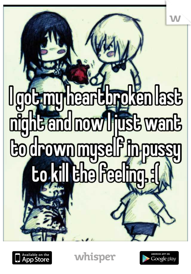 I got my heartbroken last night and now I just want to drown myself in pussy to kill the feeling. :(