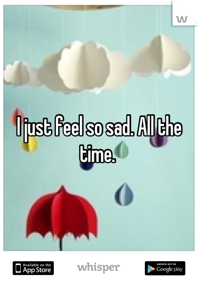 I just feel so sad. All the time. 