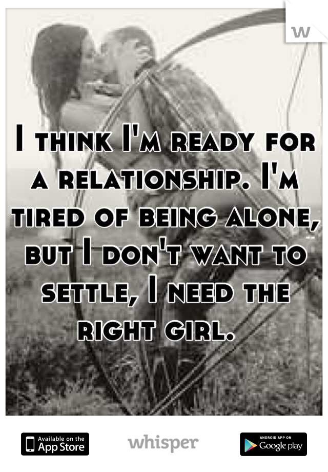 I think I'm ready for a relationship. I'm tired of being alone, but I don't want to settle, I need the right girl.  