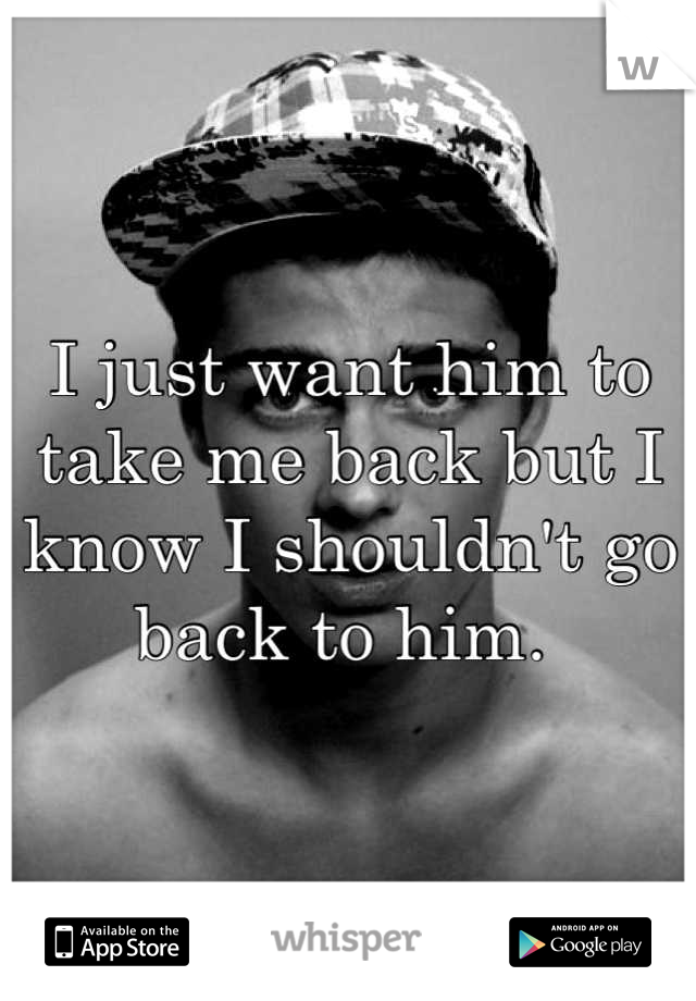 I just want him to take me back but I know I shouldn't go back to him. 
