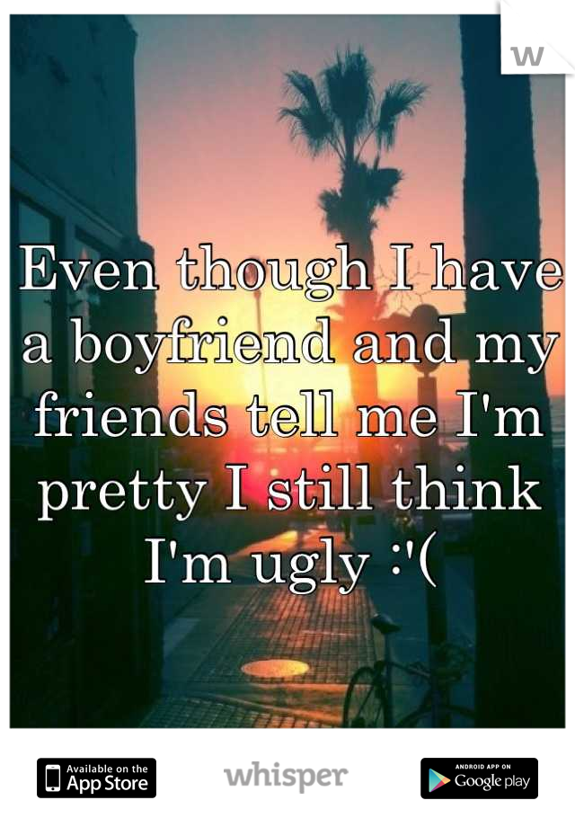 Even though I have a boyfriend and my friends tell me I'm pretty I still think I'm ugly :'(