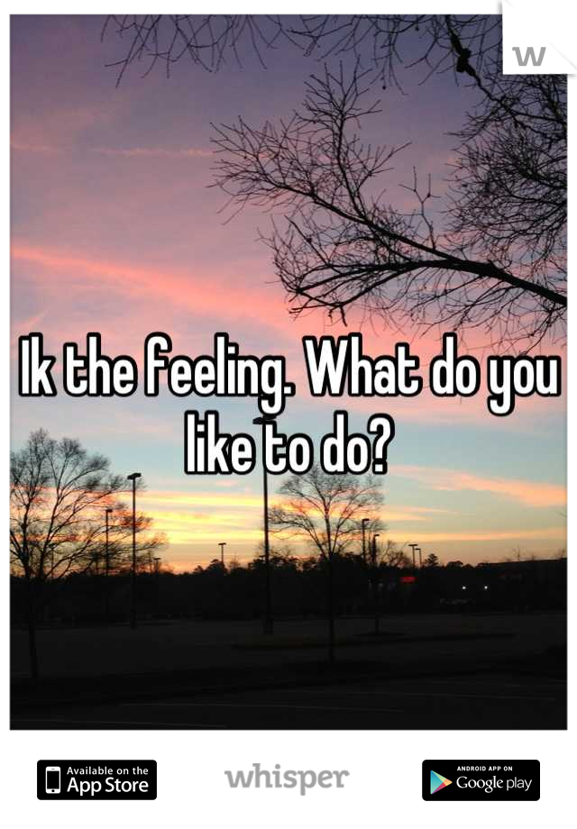 Ik the feeling. What do you like to do?