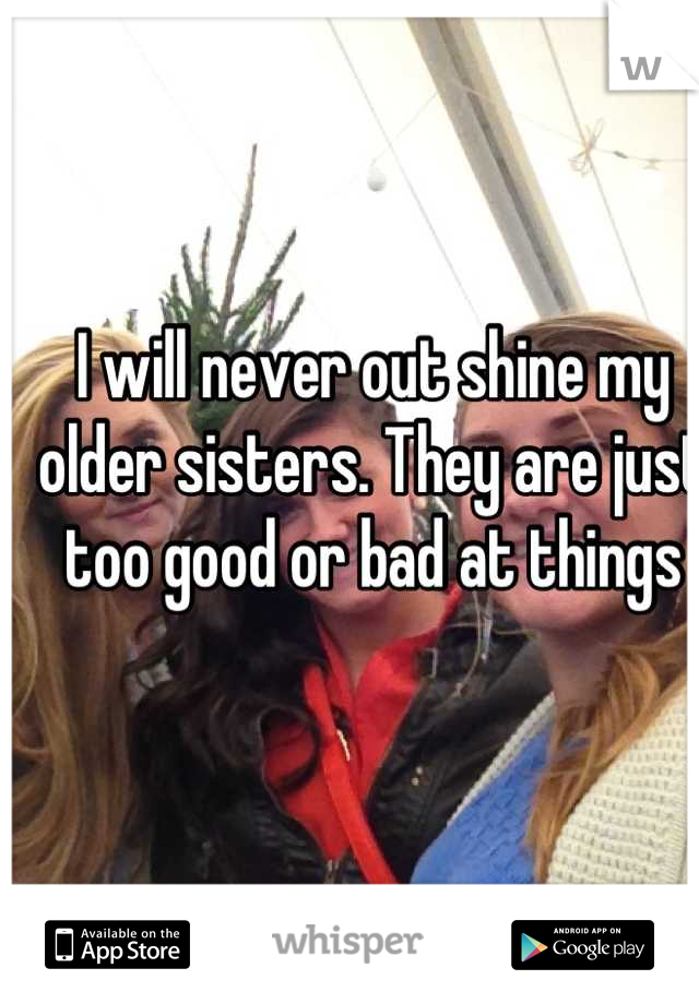 I will never out shine my older sisters. They are just too good or bad at things