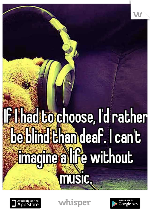 If I had to choose, I'd rather be blind than deaf. I can't imagine a life without music.