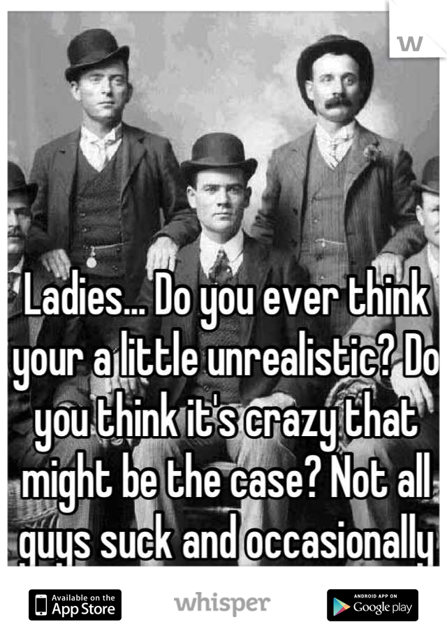 Ladies... Do you ever think your a little unrealistic? Do you think it's crazy that might be the case? Not all guys suck and occasionally you have to compromise. 