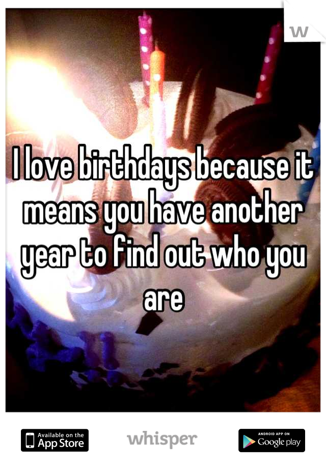 I love birthdays because it means you have another year to find out who you are