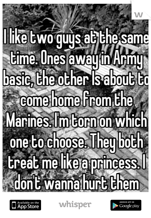 I like two guys at the same time. Ones away in Army basic, the other Is about to come home from the Marines. I'm torn on which one to choose. They both treat me like a princess. I don't wanna hurt them