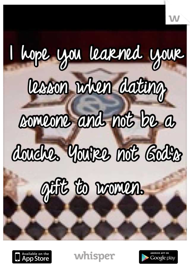 I hope you learned your lesson when dating someone and not be a douche. You're not God's gift to women. 