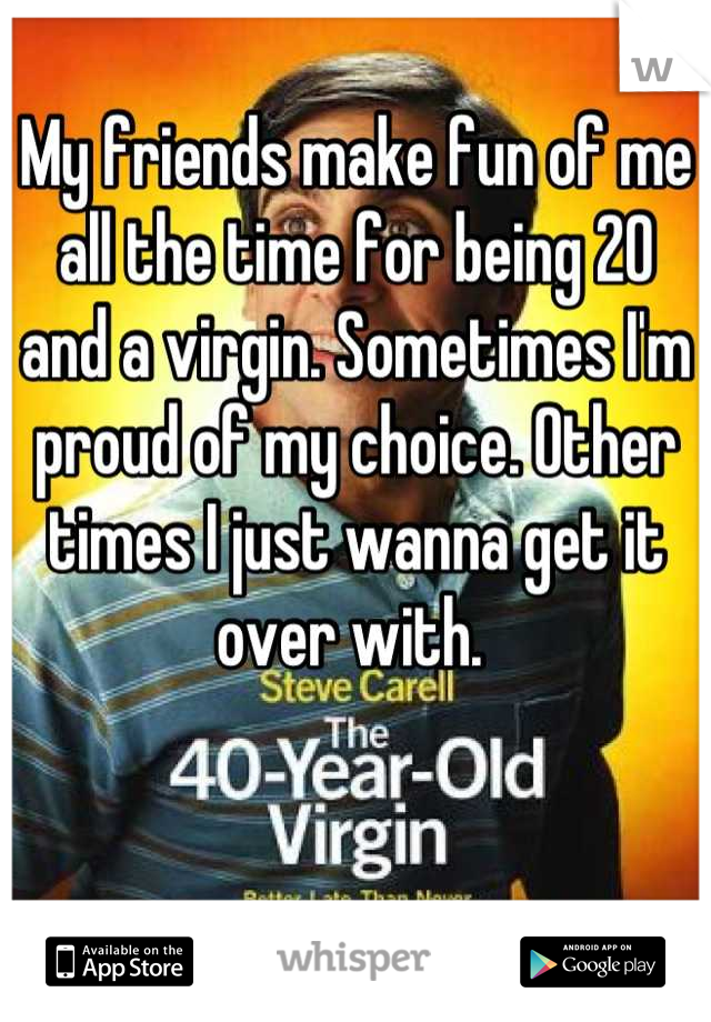 My friends make fun of me all the time for being 20 and a virgin. Sometimes I'm proud of my choice. Other times I just wanna get it over with. 