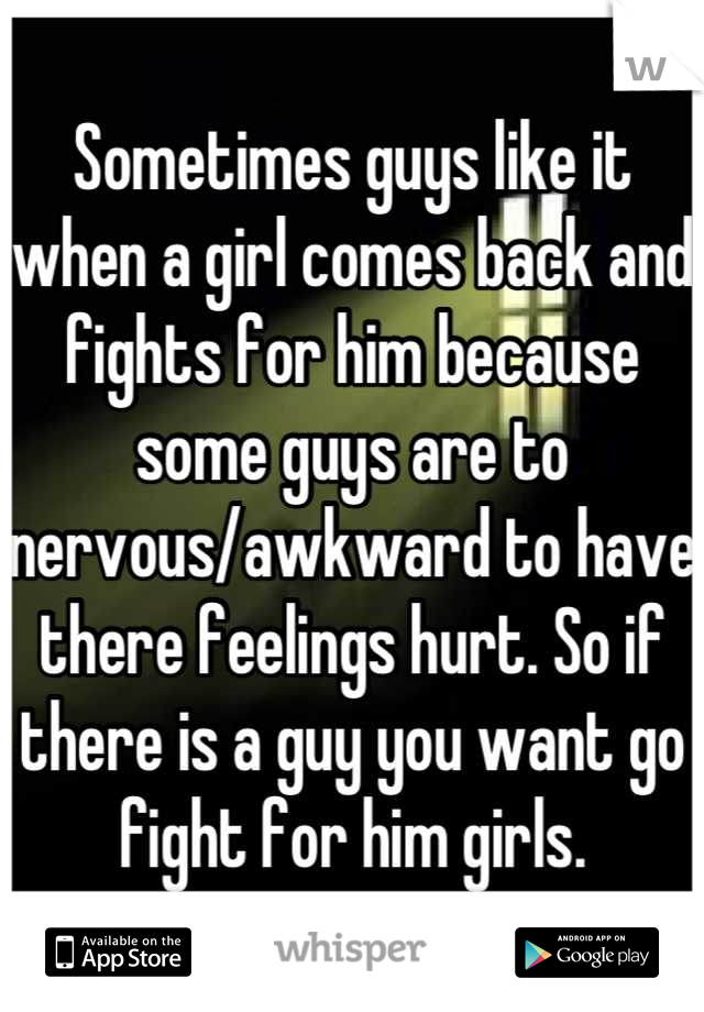 Sometimes guys like it when a girl comes back and fights for him because some guys are to nervous/awkward to have there feelings hurt. So if there is a guy you want go fight for him girls.