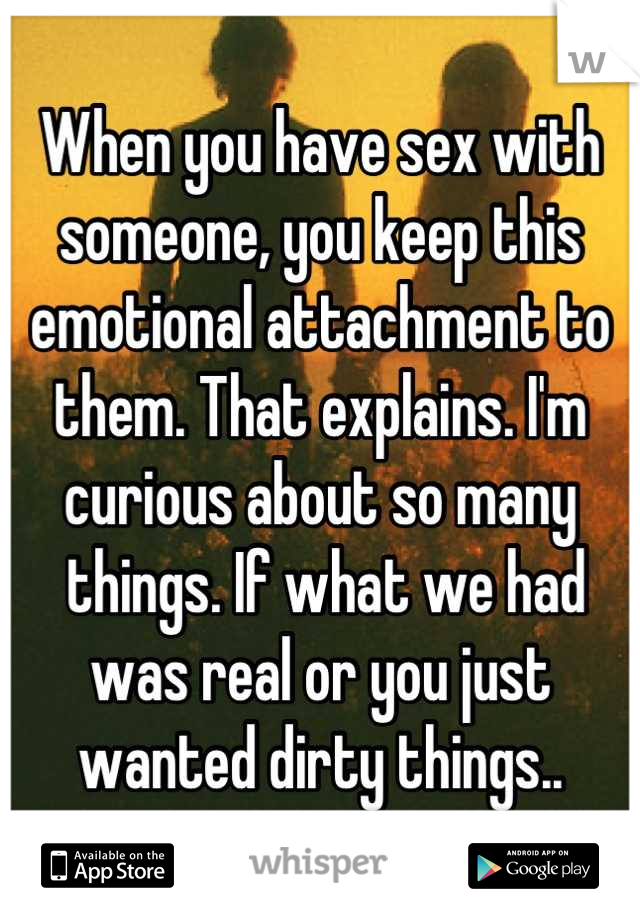 When you have sex with someone, you keep this emotional attachment to them. That explains. I'm curious about so many
 things. If what we had was real or you just wanted dirty things..