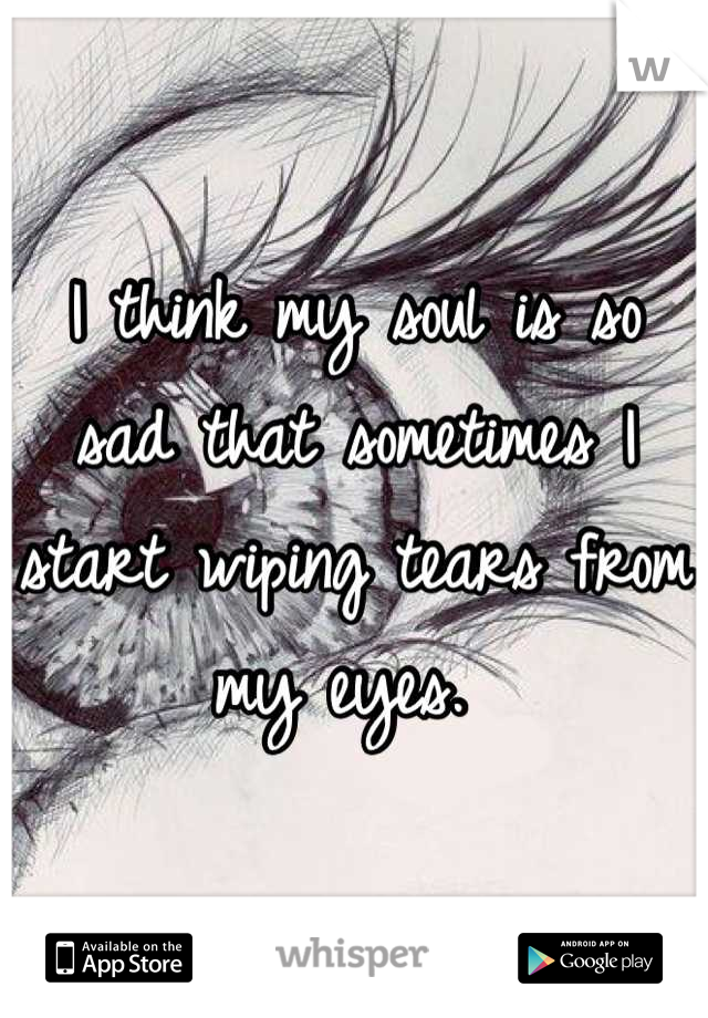 I think my soul is so sad that sometimes I start wiping tears from my eyes. 