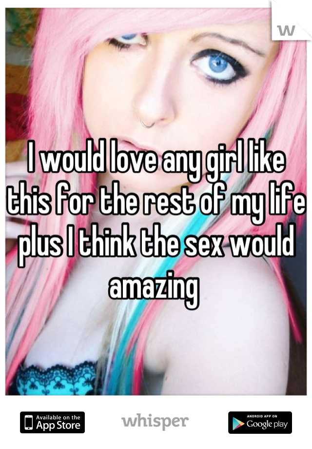 I would love any girl like this for the rest of my life plus I think the sex would amazing 