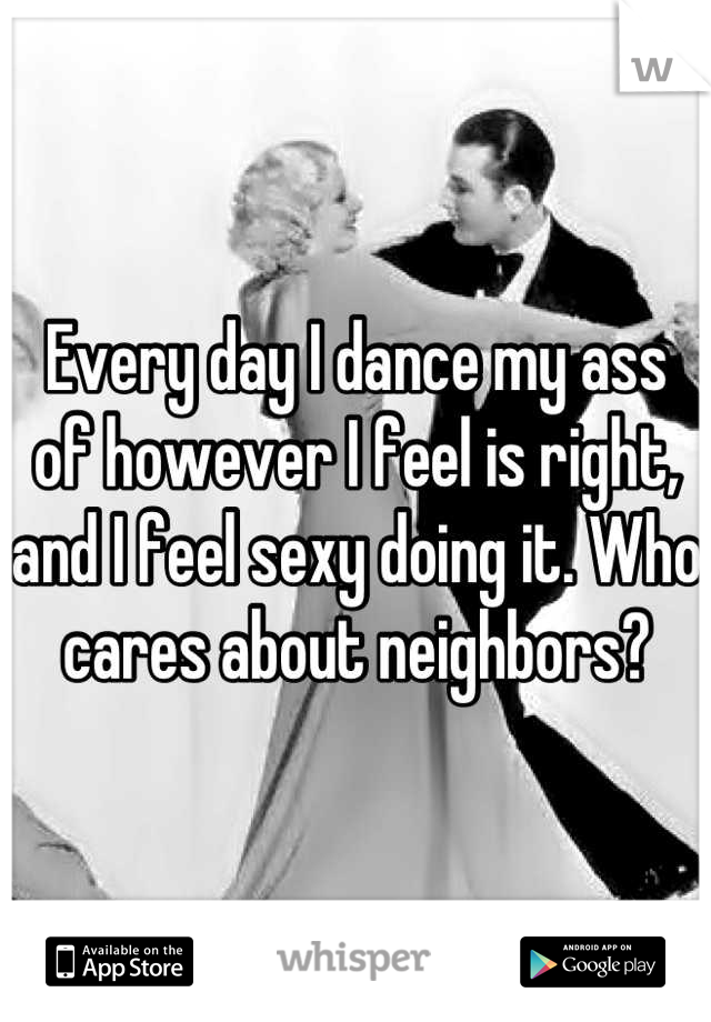 Every day I dance my ass of however I feel is right, and I feel sexy doing it. Who cares about neighbors?