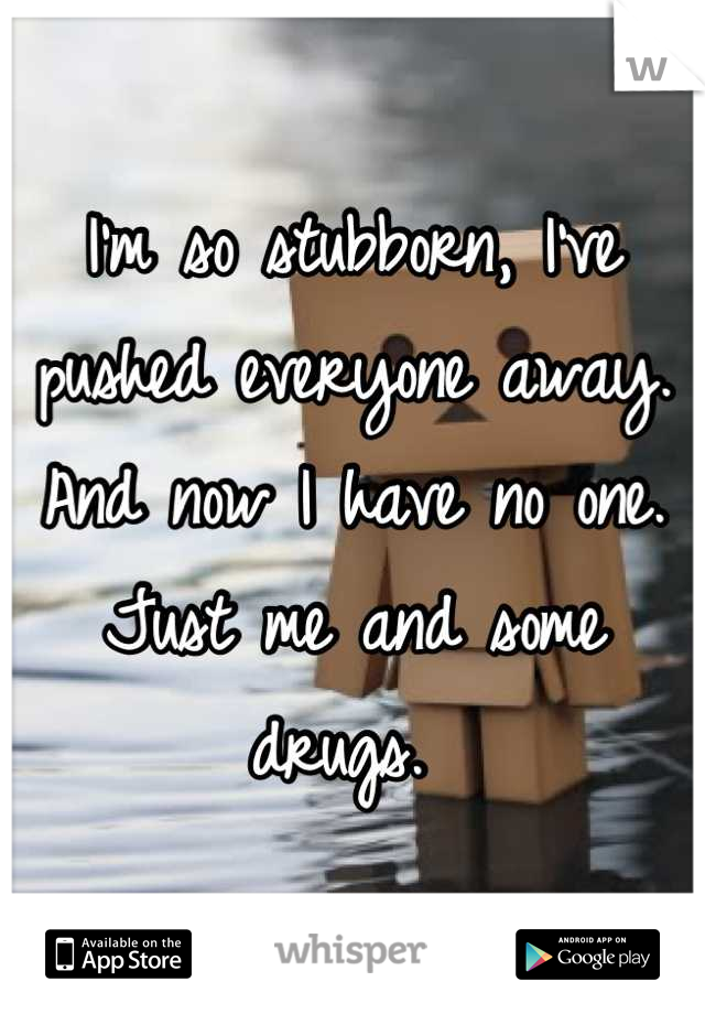 I'm so stubborn, I've pushed everyone away. And now I have no one. Just me and some drugs. 