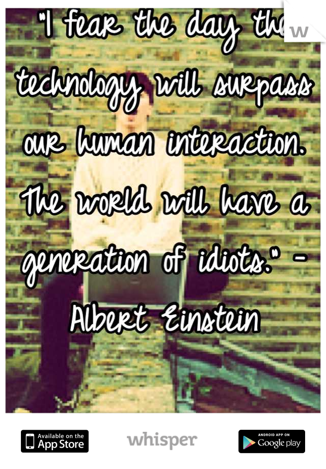 "I fear the day the technology will surpass our human interaction. The world will have a generation of idiots." -Albert Einstein 

Go outside people. 