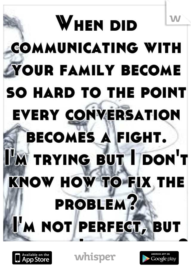When did communicating with your family become so hard to the point every conversation becomes a fight. 
I'm trying but I don't know how to fix the problem?
I'm not perfect, but at least I try, right?