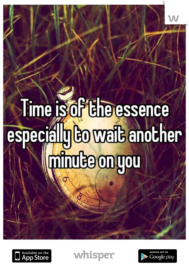 Time is of the essence especially to wait another minute on you