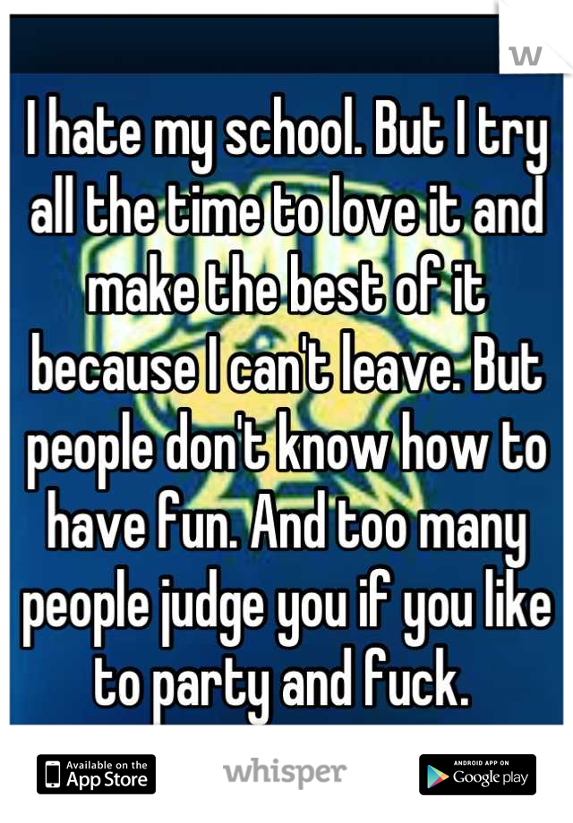 I hate my school. But I try all the time to love it and make the best of it because I can't leave. But people don't know how to have fun. And too many people judge you if you like to party and fuck. 