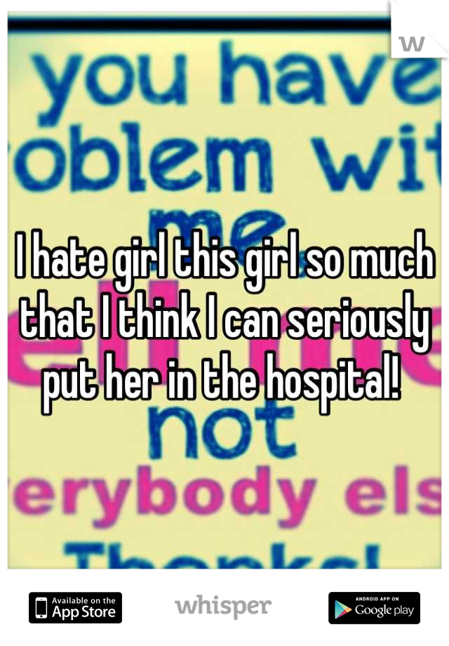 I hate girl this girl so much that I think I can seriously put her in the hospital! 