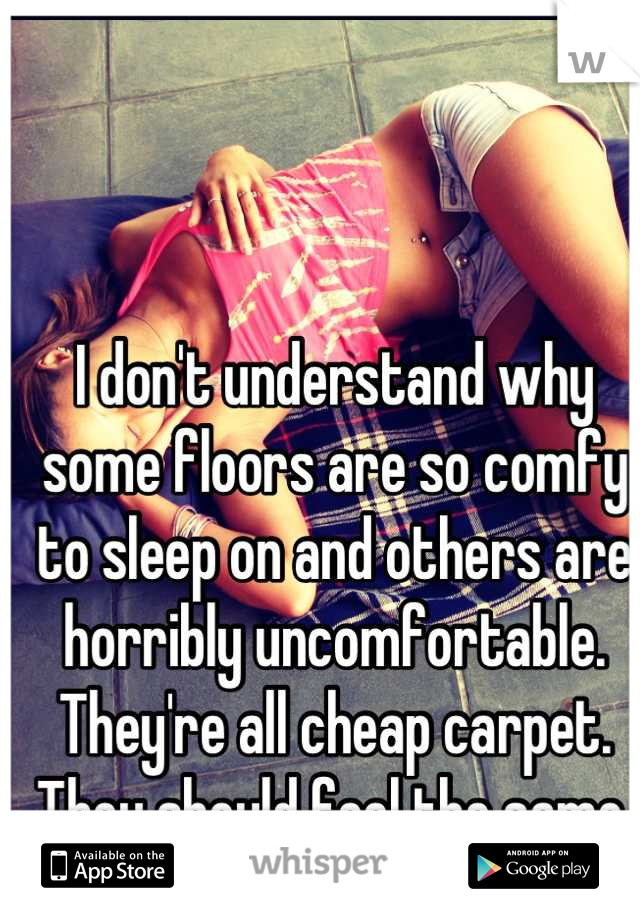 I don't understand why some floors are so comfy to sleep on and others are horribly uncomfortable.  They're all cheap carpet. They should feel the same.