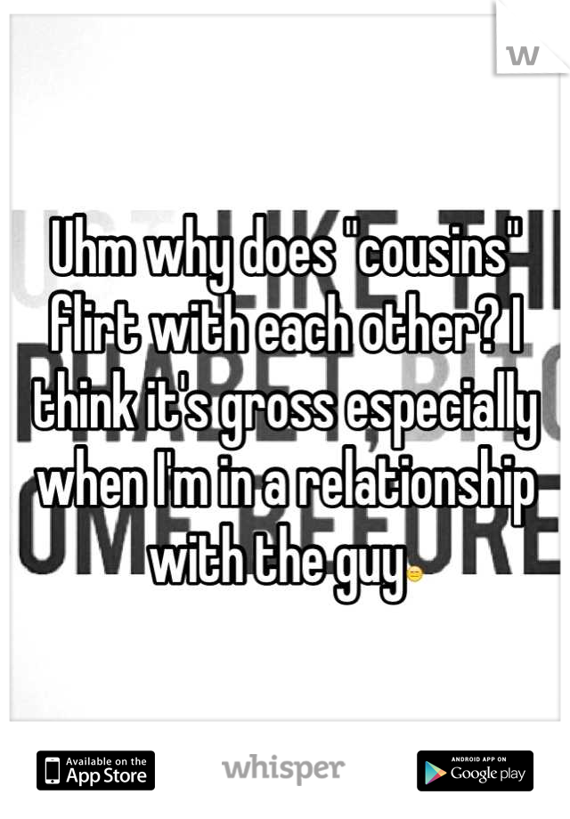 Uhm why does "cousins" flirt with each other? I think it's gross especially when I'm in a relationship with the guy😑