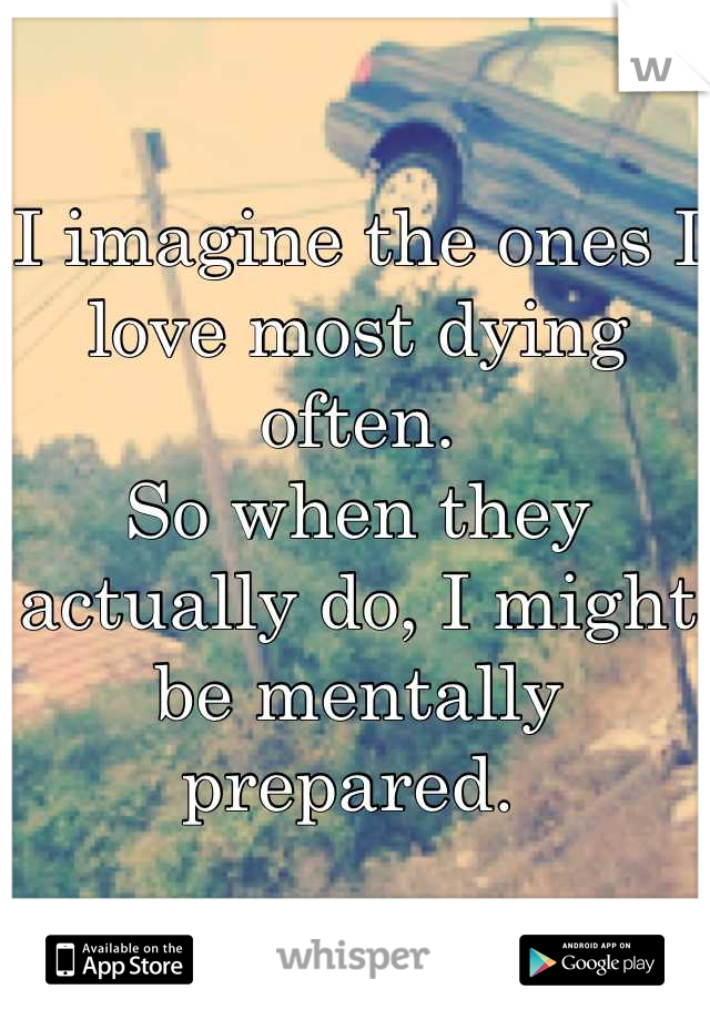I imagine the ones I love most dying often.
So when they actually do, I might be mentally prepared. 
