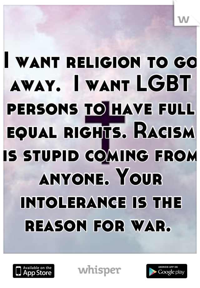 I want religion to go away.  I want LGBT persons to have full equal rights. Racism is stupid coming from anyone. Your intolerance is the reason for war. 