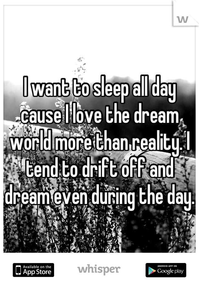 I want to sleep all day cause I love the dream world more than reality. I tend to drift off and dream even during the day.