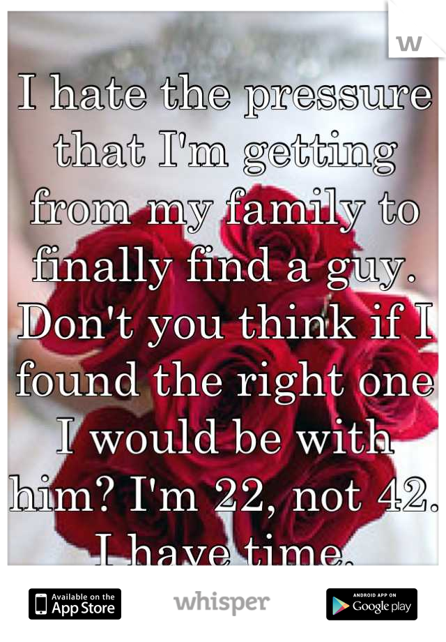 I hate the pressure that I'm getting from my family to finally find a guy. Don't you think if I found the right one I would be with him? I'm 22, not 42. I have time.