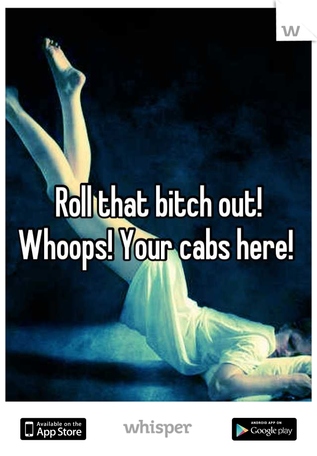 Roll that bitch out! Whoops! Your cabs here! 
