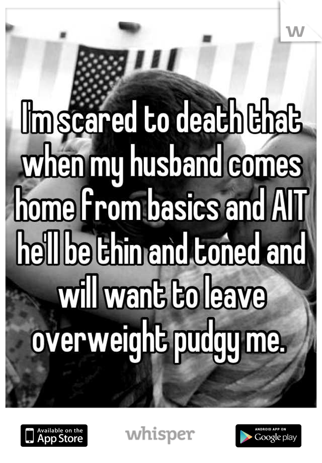 I'm scared to death that when my husband comes home from basics and AIT he'll be thin and toned and will want to leave overweight pudgy me. 