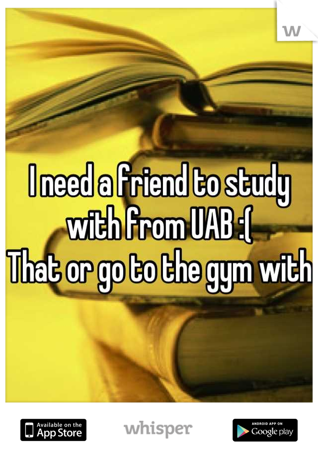 I need a friend to study with from UAB :(
That or go to the gym with 