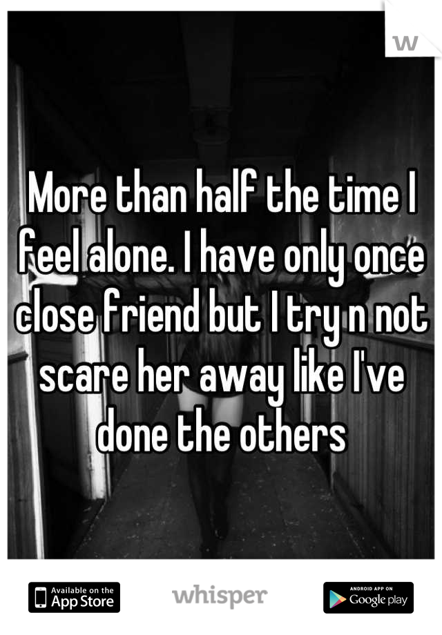 More than half the time I feel alone. I have only once close friend but I try n not scare her away like I've done the others