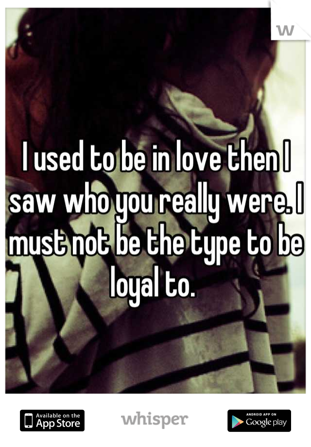 I used to be in love then I saw who you really were. I must not be the type to be loyal to. 