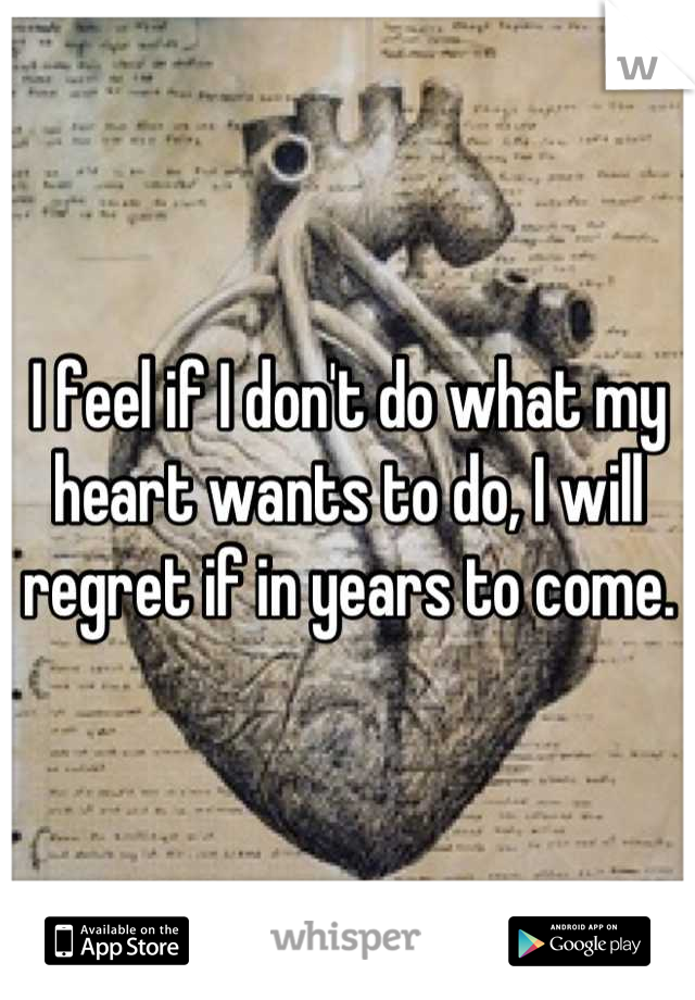 I feel if I don't do what my heart wants to do, I will regret if in years to come.