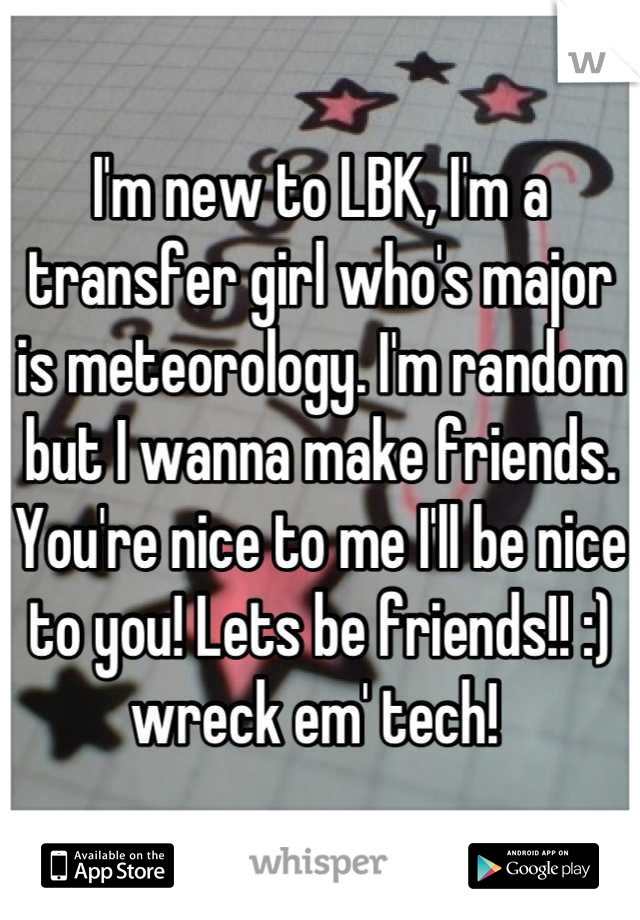 I'm new to LBK, I'm a transfer girl who's major is meteorology. I'm random but I wanna make friends. You're nice to me I'll be nice to you! Lets be friends!! :) wreck em' tech! 