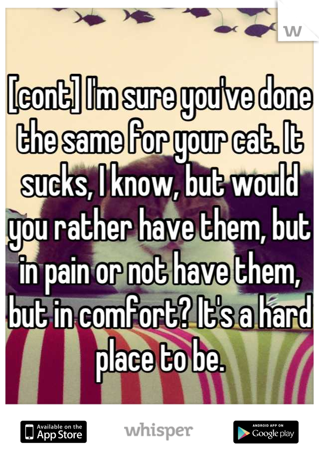 [cont] I'm sure you've done the same for your cat. It sucks, I know, but would you rather have them, but in pain or not have them, but in comfort? It's a hard place to be.