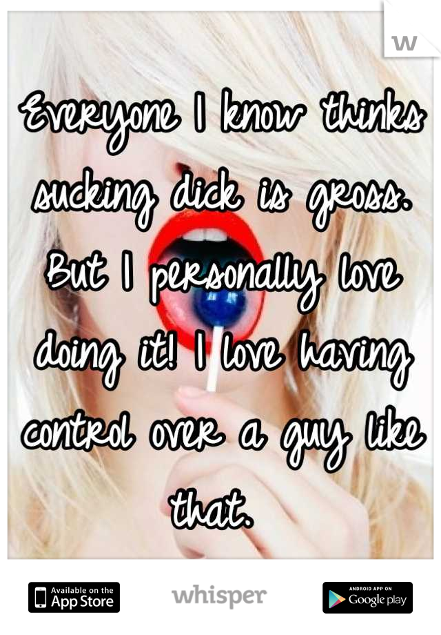 Everyone I know thinks sucking dick is gross. But I personally love doing it! I love having control over a guy like that. 
