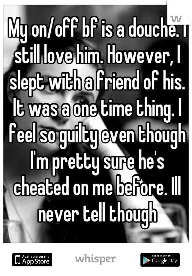 My on/off bf is a douche. I still love him. However, I slept with a friend of his. It was a one time thing. I feel so guilty even though I'm pretty sure he's cheated on me before. Ill never tell though