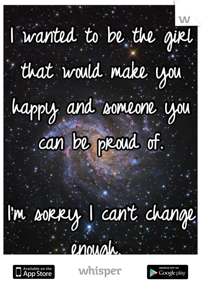 I wanted to be the girl that would make you happy and someone you can be proud of. 

I'm sorry I can't change enough. 