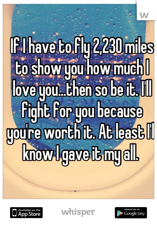 If I have to fly 2,230 miles to show you how much I love you...then so be it. I'll fight for you because you're worth it. At least I'll know I gave it my all. 